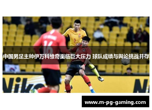 中国男足主帅伊万科维奇面临巨大压力 球队成绩与舆论挑战并存